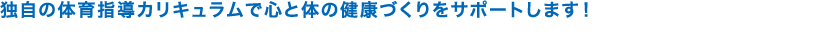 独自の体育指導カリキュラムで心と体の健康づくりをサポートします！ 